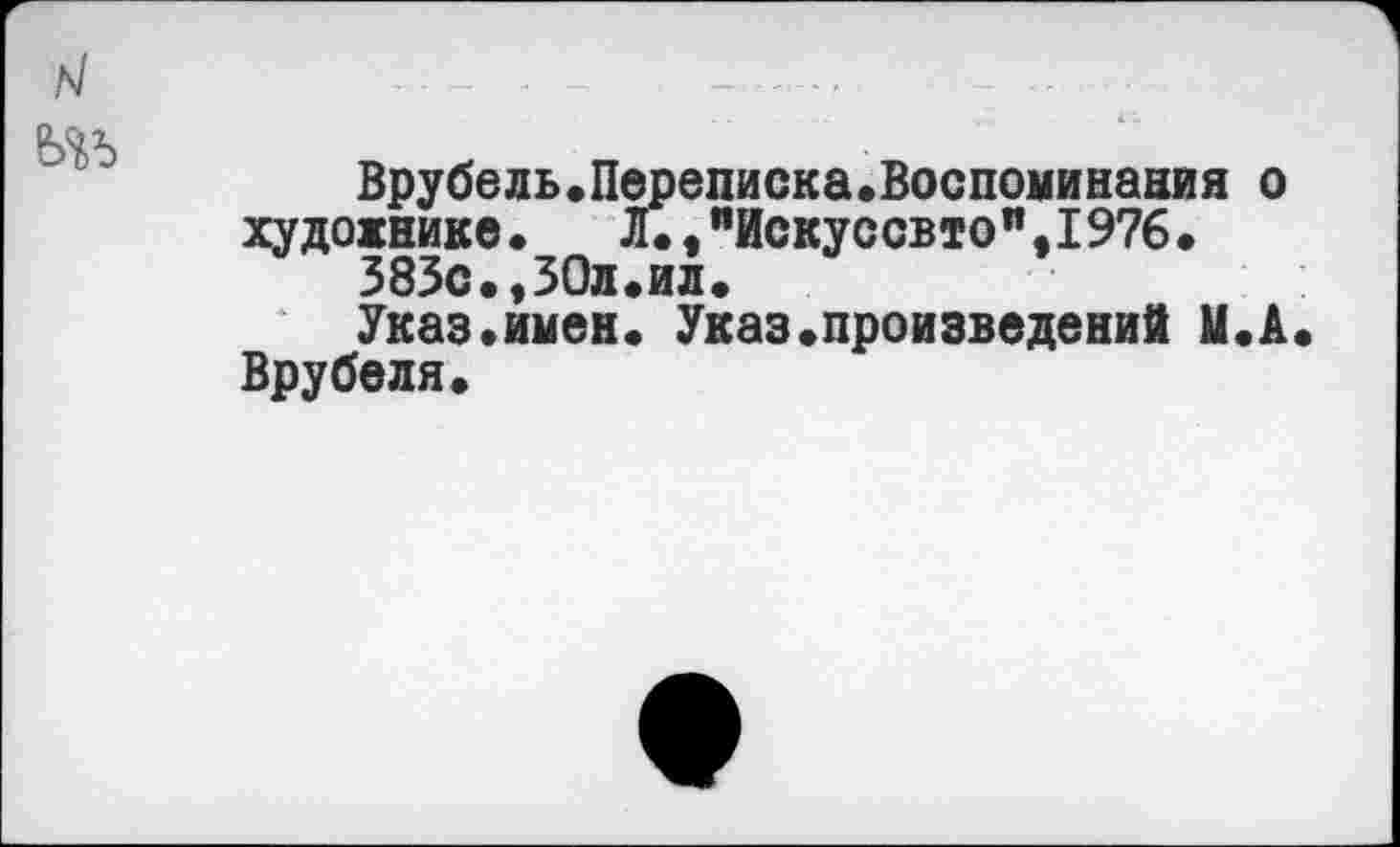 ﻿Врубель.Переписка.Воспоминания о художнике. Л.,яИскуссвтоп,1976.
383с.,30л.ил.
Указ.имен. Указ.произведений М.А Врубеля.